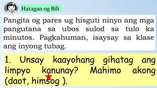 Hatagan og Bili
Pangita og pares ug hisguti ninyo ang mga
pangutana sa ubos sulod sa tulo ka
minutos. Pagkahuman, isaysay sa klase
ang inyong tubag.
1. Unsay kaayohang gihatag ang
limpyo kanunay? Mahimo akong
(daot, himsog ).
 