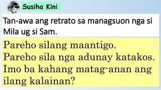 Susiha Kini
Tan-awa ang retrato sa managsuon nga si
Mila ug si Sam.
Pareho silang maantigo.
Pareho sila nga adunay katakos.
Imo ba kahang matag-anan ang
ilang kalainan?
 