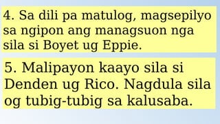 4. Sa dili pa matulog, magsepilyo
sa ngipon ang managsuon nga
sila si Boyet ug Eppie.
5. Malipayon kaayo sila si
Denden ug Rico. Nagdula sila
og tubig-tubig sa kalusaba.
 