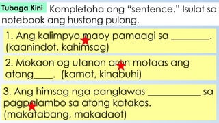 Kompletoha ang “sentence.” Isulat sa
notebook ang hustong pulong.
1. Ang kalimpyo maoy pamaagi sa ________.
(kaanindot, kahimsog)
2. Mokaon og utanon aron motaas ang
atong____. (kamot, kinabuhi)
3. Ang himsog nga panglawas ___________ sa
pagpalambo sa atong katakos.
(makatabang, makadaot)
Tubaga Kini
 