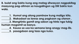 B. Isulat ang Sakto kung ang matag sitwasyon nagpakitag
maayong pag-atiman sa kaugalingon ug Dili Sakto kon
wala.
______1. Humot ang atong paminaw kung maligo kita.
______2. Makadaot as lawas ang pagkaon og utanon .
______3. Manghinlo gamit ang sabon ug hinlo nga tubig
human mogamit sa banyo.
______4. Kausa sa usa ka semana lang anagy mag-ilis.
______5. pasagdaan ang taas nga kuko.
 