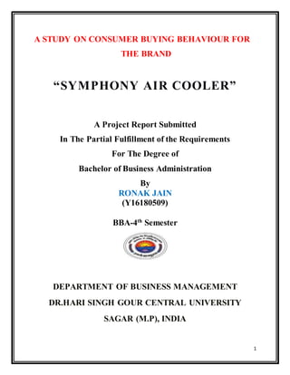 1
A STUDY ON CONSUMER BUYING BEHAVIOUR FOR
THE BRAND
A Project Report Submitted
In The Partial Fulfillment of the Requirements
For The Degree of
Bachelor of Business Administration
By
RONAK JAIN
(Y16180509)
BBA-4th
Semester
DEPARTMENT OF BUSINESS MANAGEMENT
DR.HARI SINGH GOUR CENTRAL UNIVERSITY
SAGAR (M.P), INDIA
“SYMPHONY AIR COOLER”
 