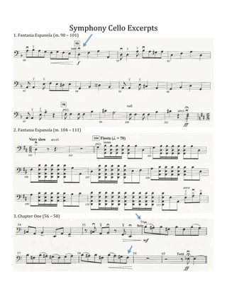  
Symphony	
  Cello	
  Excerpts	
  
1.	
  Fantasia	
  Espanola	
  (m.	
  90	
  –	
  101)	
  

2.	
  Fantasia	
  Espanola	
  (m.	
  104	
  –	
  111)	
  

	
  

	
  

3.	
  Chapter	
  One	
  (56	
  –	
  58)	
  

	
  

	
  

	
  

 