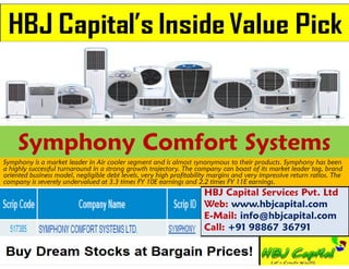 Symphony Comfort Systems
Symphony is a market leader in Air cooler segment and is almost synonymous to their products. Symphony has been
a highly successful turnaround in a strong growth trajectory. The company can boast of its market leader tag, brand
oriented business model, negligible debt levels, very high profitability margins and very impressive return ratios. The
company is severely undervalued at 3.3 times FY 10E earnings and 2.2 times FY 11E earnings.
                                                                      HBJ Capital Services Pvt. Ltd
                                                                      Web: www.hbjcapital.com
                                                                      E-Mail: info@hbjcapital.com
                                                                      Call: +91 98867 36791
 