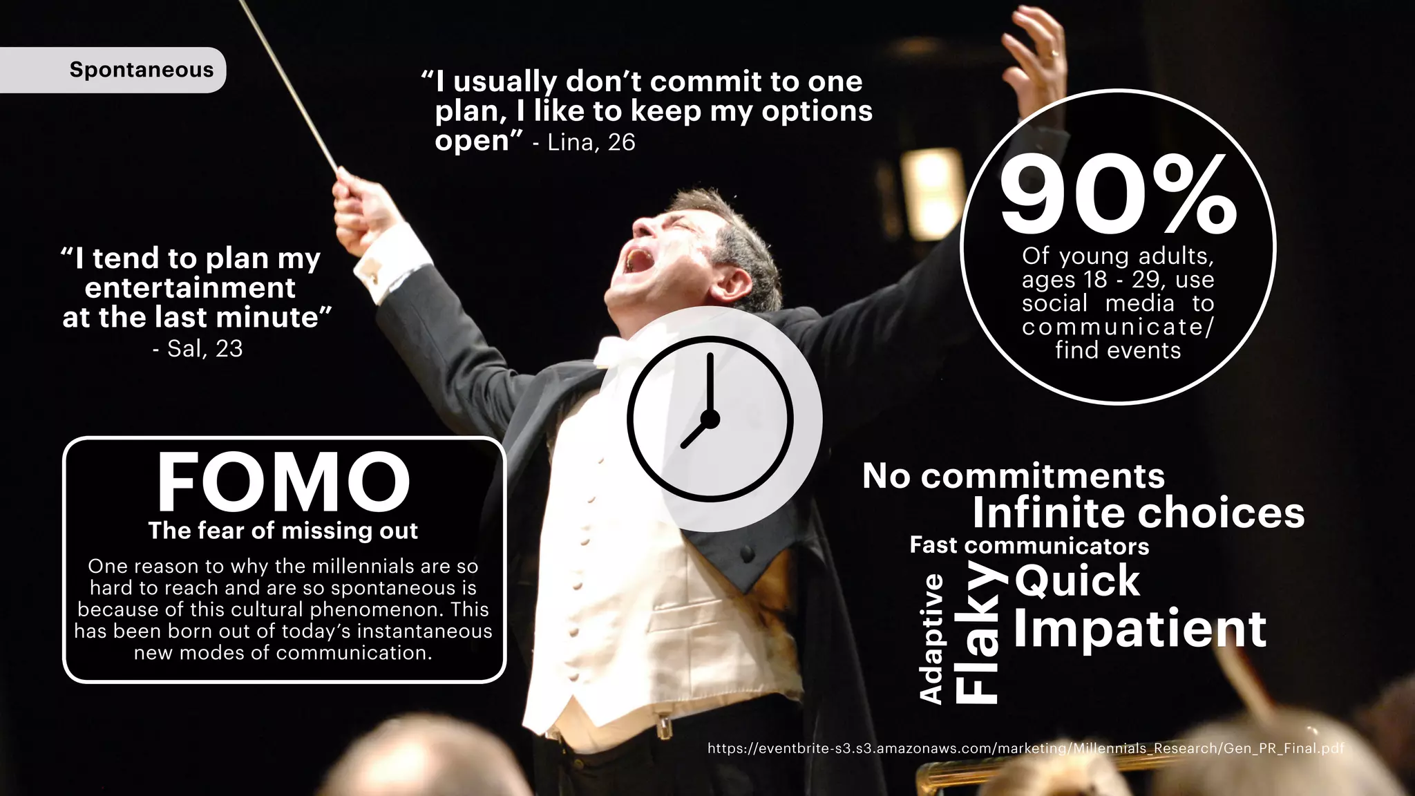 Spontaneous
“I tend to plan my
entertainment
at the last minute”
- Sal, 23
Adaptive
Infinite choices
Impatient
Flaky
Quick
Fast communicators
“I usually don’t commit to one
plan, I like to keep my options
open” - Lina, 26
No commitments
FOMOThe fear of missing out
90%
https://eventbrite-s3.s3.amazonaws.com/marketing/Millennials_Research/Gen_PR_Final.pdf
Of young adults,
ages 18 - 29, use
social media to
communicate/
find events
One reason to why the millennials are so
hard to reach and are so spontaneous is
because of this cultural phenomenon. This
has been born out of today’s instantaneous
new modes of communication.
 
