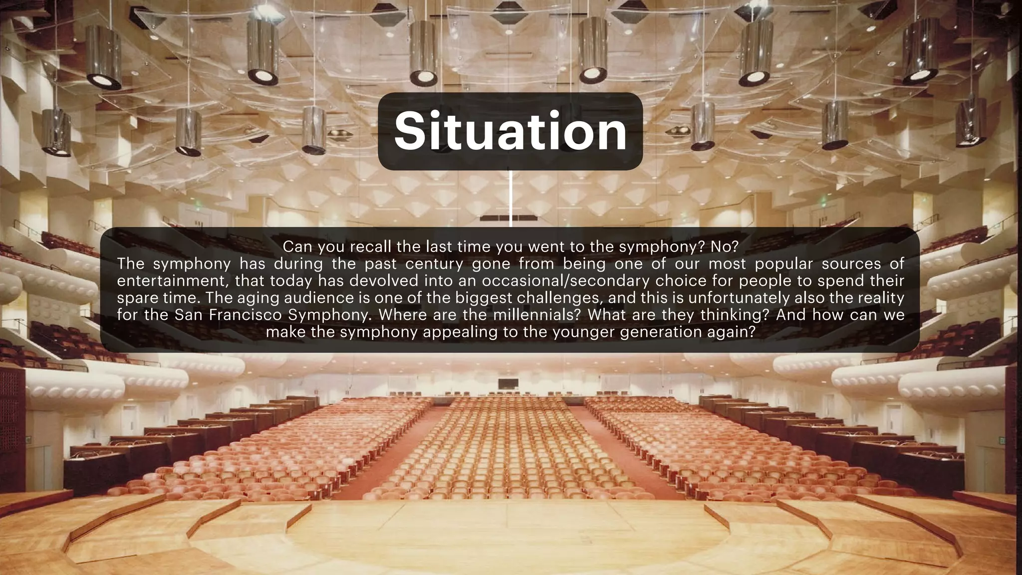 Can you recall the last time you went to the symphony? No?
The symphony has during the past century gone from being one of our most popular sources of
entertainment, that today has devolved into an occasional/secondary choice for people to spend their
spare time. The aging audience is one of the biggest challenges, and this is unfortunately also the reality
for the San Francisco Symphony. Where are the millennials? What are they thinking? And how can we
make the symphony appealing to the younger generation again?
Situation
 