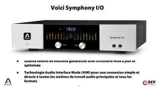 2
• Qualité sonore de nouvelle génération avec circuiterie mise à jour et
optimisée
• Technologie Audio Interface Mode (AIM) pour une connexion simple et
directe à toutes les stations de travail audio principales et tous les
formats
Voici Symphony I/O
 