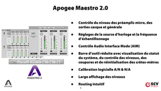20
• Contrôle du niveau des préamplis micro, des
sorties casque et générale
• Réglages de la source d’horloge et la fréquence
d’échantillonnage
• Contrôle Audio Interface Mode (AIM)
• Barre d’outil réduite avec visualisation du statut
du système, du contrôle des niveaux, des
coupures et de réinitialisation des crêtes-mètres
• Calibration logicielle A/N & N/A
• Large affichage des niveaux
• Routing intuitif
Apogee Maestro 2.0
 