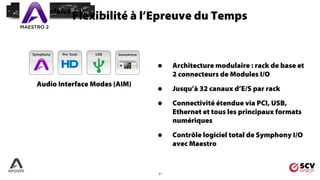 21
Audio Interface Modes (AIM)
I/O Modules
• Architecture modulaire : rack de base et
2 connecteurs de Modules I/O
• Jusqu’à 32 canaux d’E/S par rack
• Connectivité étendue via PCI, USB,
Ethernet et tous les principaux formats
numériques
• Contrôle logiciel total de Symphony I/O
avec Maestro
Flexibilité à l’Epreuve du TempsMaestro
Software
 