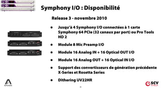 25
Symphony I/O : Disponibilité
Release 3 - novembre 2010
• Jusqu’à 4 Symphony I/O connectées à 1 carte
Symphony 64 PCIe (32 canaux par port) ou Pro Tools
HD 2
• Module 8 Mic Preamp I/O
• Module 16 Analog IN + 16 Optical OUT I/O
• Module 16 Analog OUT + 16 Optical IN I/O
• Support des convertisseurs de génération précédente
X-Series et Rosetta Series
• Dithering UV22HR
 
