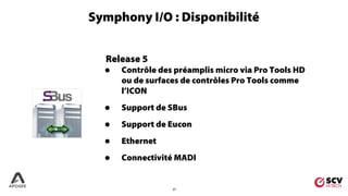 27
Release 5
• Contrôle des préamplis micro via Pro Tools HD
ou de surfaces de contrôles Pro Tools comme
l’ICON
• Support de SBus
• Support de Eucon
• Ethernet
• Connectivité MADI
Symphony I/O : Disponibilité
 
