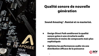4
Qualité sonore de nouvelle
génération
Sound Amazing®. Remixé et re-masterisé.
• Design Direct Path améliorant la qualité
sonore grâce à une circuiterie audio
minimisée et moins de composants mais plus
sophistiqués
• Optimise les performances audio via une
distribution efficace de la puissance
 