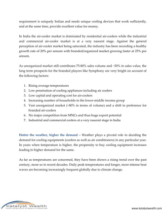 www.katalystwealth.com
requirement is uniquely Indian and needs unique cooling devices that work sufficiently,
and at the same time, provide excellent value for money.
In India the air-cooler market is dominated by residential air-coolers while the industrial
and commercial air-cooler market is at a very nascent stage. Against the general
perception of air-cooler market being saturated, the industry has been recording a healthy
growth rate of 20% per annum with branded/organized market growing faster at 25% per
annum.
As unorganized market still contributes 75-80% sales volume and ~50% in sales value, the
long term prospects for the branded players like Symphony are very bright on account of
the following factors:
1. Rising average temperatures
2. Low penetration of cooling appliances including air coolers
3. Low capital and operating cost for air-coolers
4. Increasing number of households in the lower-middle income group
5. Vast unorganized market (~80% in terms of volume) and a shift in preference for
branded air-coolers
6. No major competition from MNCs and thus huge export potential
7. Industrial and commercial coolers at a very nascent stage in India
Hotter the weather, higher the demand – Weather plays a pivotal role in deciding the
demand for cooling equipments (coolers as well as air conditioners) in any particular year.
In years when temperature is higher, the propensity to buy cooling equipment increases
leading to higher demand for the same.
As far as temperatures are concerned, they have been shown a rising trend over the past
century, more so in recent decades. Daily peak temperatures and longer, more intense heat
waves are becoming increasingly frequent globally due to climate change.
 