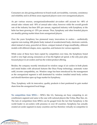 www.katalystwealth.com
Consumers are also giving preference to brand recall, serviceability, warranty, consistency
and reliability and in all these areas organized players score over unorganized players.
As per various sources, unorganized/unbranded air-coolers still account for ~80% of
annual sales volume and ~50% of annual sales value, however while the overall growth
rate of the industry has been 20% per annum, organized industry with Symphony at the
helm has been growing at ~25% per annum. Thus, Symphony and other branded players
are steadily gaining market share from unorganized players.
Over the years Symphony has pioneered many innovations in coolers – aesthetically
superior non-rusting ABS plastic body instead of wooden/metal body; electronic controls,
silent instead of noisy, powerful air throw, compact instead of large-sized/bulky, different
models with different shapes, sizes, capacities, and features for various segments.
While some of these have been copied by competition over time, the Symphony brand
recall is very high among consumers as it has the highest ad spend, is the only pure play
focused player in air-coolers and has the widest product offering.
Besides, the company recently introduced its window range of air coolers in both plastic
and metal bodies with advanced features like Dura Pump technology, automatic water
refill, inverter compatibility, etc. Window range has been introduced by the management
as the unorganized segment is still dominated by window installed metal body coolers
and should therefore open up huge market for Symphony.
Thus, Symphony with its innovative, quality products is best positioned to gain market
share from the unorganized local fringe.
No competition from MNCs – MNCs like LG, Samsung are busy competing in air-
conditioners segment and same is the case with national players like Voltas, Blue Star, etc.
The lack of competition from MNCs can be gauged from the fact that Symphony is the
world leader in air-coolers with presence in over 60 countries. Symphony has actually
created air-cooler segment in many countries and has therefore virtually no competitor in
 