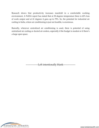www.katalystwealth.com
Research shows that productivity increases manifold in a comfortable working
environment. A NASA report has stated that at 38 degrees temperature there is 62% loss
of work output and at 41 degrees it goes up to 79%. So, the potential for industrial air
cooling in India, where air conditioning is just not feasible, is enormous.
Basically, wherever centralized air conditioning is used, there is potential of using
centralized air cooling or ducted air coolers, especially if the budget is modest or if there’s
a large open space.
---------------Left intentionally blank---------------
 