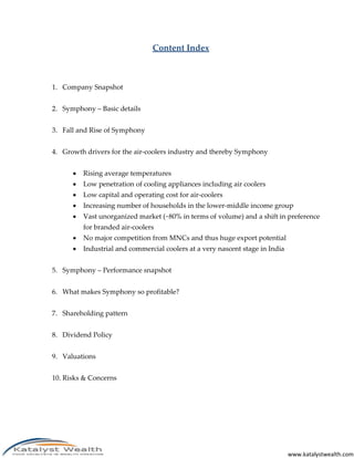 www.katalystwealth.com
Content Index
1. Company Snapshot
2. Symphony – Basic details
3. Fall and Rise of Symphony
4. Growth drivers for the air-coolers industry and thereby Symphony
 Rising average temperatures
 Low penetration of cooling appliances including air coolers
 Low capital and operating cost for air-coolers
 Increasing number of households in the lower-middle income group
 Vast unorganized market (~80% in terms of volume) and a shift in preference
for branded air-coolers
 No major competition from MNCs and thus huge export potential
 Industrial and commercial coolers at a very nascent stage in India
5. Symphony – Performance snapshot
6. What makes Symphony so profitable?
7. Shareholding pattern
8. Dividend Policy
9. Valuations
10. Risks & Concerns
 