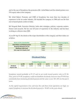 www.katalystwealth.com
and in the case of Symphony the promoters (Mr. Achal Bakeri and the related parties) own
75% equity stake in the company.
Mr Achal Bakeri, Promoter and CMD of Symphony has more than two decades of
experience in the air cooler industry. He founded the company in 1988 and was the first
one to launch plastic coolers in India.
Mr Nrupesh Shah, Executive Director, looks after strategies, policies, corporate matters,
finance and accounts. He has over 20 years of experience in the industry and has been
working as a director since 2002.
As on 30th Sep’13, the details of the major shareholders of the company and their stakes are
as below:
Name of the shareholder Category % stake in Swaraj Engines
Achal Bakeri and Related parties Promoter 75.00%
Rowenta Networks Pvt Ltd Public 4.42%
Matthews India Fund Public 3.07%
Axis Long Term Equity Fund Public 1.23%
Dividend Policy
Dividend Payout ratio
Jun’08 Jun’09 Jun’10 Jun’11 Jun’12 Jun’13
Dividend
Payout ratio
0.00% 1.61% 4.73% 13.67% 36.23% 37.83%
Symphony turned profitable in FY 07 and its net worth turned positive only in FY 08.
Thus, prior to FY 09, Symphony could not distribute dividends, however since FY 09 it has
consistently been increasing dividend payout and the same is now 36%-38% for the past 2
years.
As the capital requirement is low and since the cash flows from operations are high, we
expect Symphony to increase the dividend payout to ~50-60% in the years ahead.
 