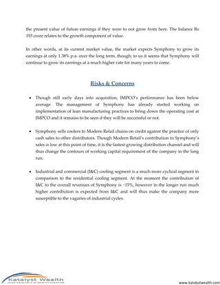 www.katalystwealth.com
the present value of future earnings if they were to not grow from here. The balance Rs
193 crore relates to the growth component of value.
In other words, at its current market value, the market expects Symphony to grow its
earnings at only 1.38% p.a. over the long term, though; to us it seems that Symphony will
continue to grow its earnings at a much higher rate for many years to come.
Risks & Concerns
 Though still early days into acquisition, IMPCO’s performance has been below
average. The management of Symphony has already started working on
implementation of lean manufacturing practices to bring down the operating cost at
IMPCO and it remains to be seen if they will be successful or not.
 Symphony sells coolers to Modern Retail chains on credit against the practice of only
cash sales to other distributors. Though Modern Retail’s contribution to Symphony’s
sales is low at this point of time, it is the fastest growing distribution channel and will
thus change the contours of working capital requirement of the company in the long
run.
 Industrial and commercial (I&C) cooling segment is a much more cyclical segment in
comparison to the residential cooling segment. At the moment the contribution of
I&C to the overall revenues of Symphony is ~15%, however in the longer run much
higher contribution is expected from I&C and will thus make the company more
susceptible to the vagaries of industrial cycles.
 