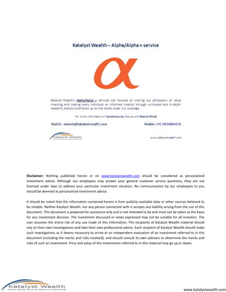 www.katalystwealth.com
Disclaimer: Nothing published herein or on www.katalystwealth.com should be considered as personalized
investment advice. Although our employees may answer your general customer service questions, they are not
licensed under laws to address your particular investment situation. No communication by our employees to you
should be deemed as personalized investment advice.
It should be noted that the information contained herein is from publicly available data or other sources believed to
be reliable. Neither Katalyst Wealth, nor any person connected with it accepts any liability arising from the use of this
document. This document is prepared for assistance only and is not intended to be and must not be taken as the basis
for any investment decision. The investment discussed or views expressed may not be suitable for all investors. The
user assumes the entire risk of any use made of this information. The recipients of Katalyst Wealth material should
rely on their own investigations and take their own professional advice. Each recipient of Katalyst Wealth should make
such investigations as it deems necessary to arrive at an independent evaluation of an investment referred to in this
document (including the merits and risks involved), and should consult its own advisers to determine the merits and
risks of such an investment. Price and value of the investments referred to in this material may go up or down.
 