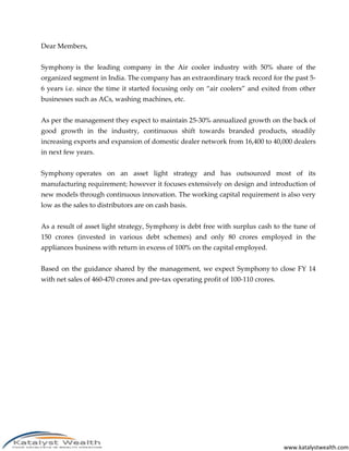 www.katalystwealth.com
Dear Members,
Symphony is the leading company in the Air cooler industry with 50% share of the
organized segment in India. The company has an extraordinary track record for the past 5-
6 years i.e. since the time it started focusing only on “air coolers” and exited from other
businesses such as ACs, washing machines, etc.
As per the management they expect to maintain 25-30% annualized growth on the back of
good growth in the industry, continuous shift towards branded products, steadily
increasing exports and expansion of domestic dealer network from 16,400 to 40,000 dealers
in next few years.
Symphony operates on an asset light strategy and has outsourced most of its
manufacturing requirement; however it focuses extensively on design and introduction of
new models through continuous innovation. The working capital requirement is also very
low as the sales to distributors are on cash basis.
As a result of asset light strategy, Symphony is debt free with surplus cash to the tune of
150 crores (invested in various debt schemes) and only 80 crores employed in the
appliances business with return in excess of 100% on the capital employed.
Based on the guidance shared by the management, we expect Symphony to close FY 14
with net sales of 460-470 crores and pre-tax operating profit of 100-110 crores.
 