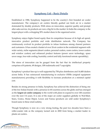 www.katalystwealth.com
Symphony Ltd – Basic Details
Established in 1988, Symphony happened to be the country’s first branded air cooler
manufacturer. The company’s air coolers literally gushed out fresh air in a market
dominated by shoddy products. With stress on innovation, superior quality and prompt
after-sales service, its products are now a big hit in the market. In India the company is the
largest player with a whopping 50% market share in the organized sector.
Symphony enjoys higher brand equity than its competitors because of its high ad spend,
innovative product portfolio and wide distribution network. The Company has
continuously evolved its product portfolio to infuse freshness among channel partners
and customers. It has created a basket of over 24 air coolers in the residential segment with
wide variety, niche segments (desert coolers, personal coolers, room coolers, tower coolers
and window coolers) and enhanced product features (power saver technology, space
saver range, four-side cooling, humidity control and fully functional remote operability).
The stress of innovation can be gauged from the fact that its intellectual property
comprises of 8 patents, 49 designs, 108 trademarks and 7 copyrights.
Symphony’s product line-up is well supported by 750-plus distributors and 16,400 dealers
across India. It has outsourced manufacturing to exclusive OEMs (original equipment
manufacturers) providing it with flexibility to increase production at a minimal capital
cost.
Besides its strong presence in India, Symphony has achieved the distinction of being one
of the few Indian brands with a presence in 60 countries across the globe and has emerged
as the largest air cooler company in the world with plans to expand to over 100 countries
over the next 3-4 years. It is one of the major air cooler suppliers globally to Wal-Mart,
Sears, Costco, Home Depot, Lowes and Famsa (products are sold under Symphony's
brand name in these retail outlets).
Though Symphony is now on a very strong footing, the past two decades have been a
roller-coaster ride as the company turned sick in 2002 from being a market leader in
plastic air coolers.
 