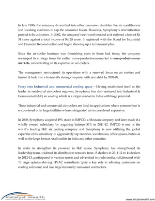 www.katalystwealth.com
In late 1990s the company diversified into other consumer durables like air conditioners
and washing machines to tap the consumer boom. However, Symphony’s diversification
proved to be a disaster. In 2002, the company’s net worth eroded as it suffered a loss of Rs
31 crore against a total income of Rs 28 crore. It registered with the Board for Industrial
and Financial Reconstruction and began drawing up a turnaround plan.
Since the air-cooler business was flourishing even in those bad times, the company
revamped its strategy from the earlier many-products-one-market to one-product-many-
markets, concentrating all its expertise on air coolers.
The management restructured its operations with a renewed focus on air coolers and
turned it back into a financially strong company with zero debt by 2008-09.
Foray into Industrial and commercial cooling space – Having established itself as the
leader in residential air-coolers segment, Symphony has also ventured into Industrial &
Commercial (I&C) air cooling which is a virgin market in India with huge potential.
These industrial and commercial air coolers are ideal in applications where extreme heat is
encountered or in large facilities where refrigerated air is considered expensive.
In 2008, Symphony acquired 49% stake in IMPCO, a Mexican company and later made it a
wholly owned subsidiary by acquiring balance 51% in 2011-12. IMPCO is one of the
world’s leading I&C air cooling company and Symphony is now utilizing the global
expertise of its subsidiary to aggressively tap factories, warehouses, office spaces, hotels as
well as the large format retail outlets in India and other countries.
In order to strengthen its presence in I&C space, Symphony has strengthened its
leadership team, widened its distribution network from 15 dealers in 2011-12 to 44 dealers
in 2012-13, participated in various meets and advertised in trade media, collaborated with
10 large opinion-driving HVAC consultants (play a key role in advising customers on
cooling solutions) and two large nationally renowned contractors.
 