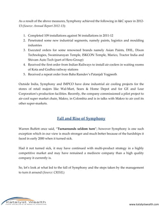 www.katalystwealth.com
As a result of the above measures, Symphony achieved the following in I&C space in 2012-
13 (Source: Annual Report 2012-13):
1. Completed 109 installations against 56 installations in 2011-12
2. Penetrated some new industrial segments, namely paints, logistics and moulding
industries
3. Executed orders for some renowned brands namely Asian Paints, DHL, Dixon
Technologies, Swaminarayan Temple, ISKCON Temple, Marico, Tractor India and
Shivam Auto Tech (part of Hero Group)
4. Received the first order from Indian Railways to install air coolers in waiting rooms
of Kota and Godhra railway stations
5. Received a repeat order from Baba Ramdev’s Patanjali Yogpeeth
Outside India, Symphony and IMPCO have done industrial air cooling projects for the
stores of retail majors like Wal-Mart, Sears & Home Depot and for GE and Lear
Corporation’s production facilities. Recently, the company commissioned a pilot project to
air-cool super market chain, Makro, in Colombia and is in talks with Makro to air cool its
other super-markets.
Fall and Rise of Symphony
Warren Buffett once said, “Turnarounds seldom turn”; however Symphony is one such
exception which in our view is much stronger and much better because of the hardships it
faced in early 2000 when it turned sick.
Had it not turned sick, it may have continued with multi-product strategy in a highly
competitive market and may have remained a mediocre company than a high quality
company it currently is.
So, let’s look at what led to the fall of Symphony and the steps taken by the management
to turn it around (Source: CRISIL)
 