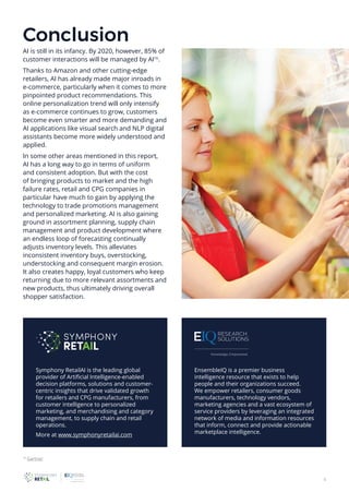 8
Symphony RetailAI is the leading global
provider of Artificial Intelligence-enabled
decision platforms, solutions and customer-
centric insights that drive validated growth
for retailers and CPG manufacturers, from
customer intelligence to personalized
marketing, and merchandising and category
management, to supply chain and retail
operations.
More at www.symphonyretailai.com
EnsembleIQ is a premier business
intelligence resource that exists to help
people and their organizations succeed.
We empower retailers, consumer goods
manufacturers, technology vendors,
marketing agencies and a vast ecosystem of
service providers by leveraging an integrated
network of media and information resources
that inform, connect and provide actionable
marketplace intelligence.
Conclusion
AI is still in its infancy. By 2020, however, 85% of
customer interactions will be managed by AI16
.
Thanks to Amazon and other cutting-edge
retailers, AI has already made major inroads in
e-commerce, particularly when it comes to more
pinpointed product recommendations. This
online personalization trend will only intensify
as e-commerce continues to grow, customers
become even smarter and more demanding and
AI applications like visual search and NLP digital
assistants become more widely understood and
applied.
In some other areas mentioned in this report,
AI has a long way to go in terms of uniform
and consistent adoption. But with the cost
of bringing products to market and the high
failure rates, retail and CPG companies in
particular have much to gain by applying the
technology to trade promotions management
and personalized marketing. AI is also gaining
ground in assortment planning, supply chain
management and product development where
an endless loop of forecasting continually
adjusts inventory levels. This alleviates
inconsistent inventory buys, overstocking,
understocking and consequent margin erosion.
It also creates happy, loyal customers who keep
returning due to more relevant assortments and
new products, thus ultimately driving overall
shopper satisfaction.
16
Gartner
 