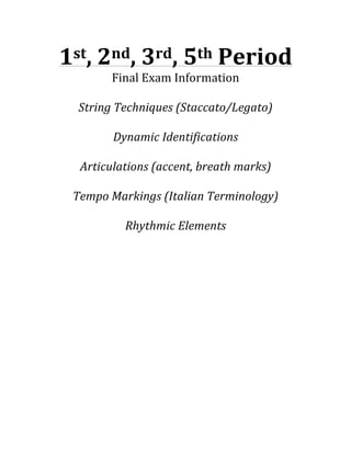 1st,	
  2nd,	
  3rd,	
  5th	
  Period	
  
Final	
  Exam	
  Information	
  
	
  
String	
  Techniques	
  (Staccato/Legato)	
  
	
  
Dynamic	
  Identifications	
  
	
  
Articulations	
  (accent,	
  breath	
  marks)	
  
	
  
Tempo	
  Markings	
  (Italian	
  Terminology)	
  
	
  
Rhythmic	
  Elements	
  	
  

 