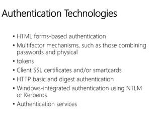 Authentication Technologies
• HTML forms-based authentication
• Multifactor mechanisms, such as those combining
passwords and physical
• tokens
• Client SSL certificates and/or smartcards
• HTTP basic and digest authentication
• Windows-integrated authentication using NTLM
or Kerberos
• Authentication services
 