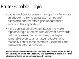 Brute-Forcible Login
• Login functionality presents an open invitation for
an attacker to try to guess usernames and
passwords and therefore gain unauthorized
access to the application.
• If the application allows an attacker to make
repeated login attempts with different passwords
until he guesses the correct one, it is highly
vulnerable even to an amateur attacker who
manually enters some common usernames and
passwords into his browser.
Many authentication mechanisms disclose usernames either implicitly
or explicitly. In a web mail account, the username is often the e-mail
address, which is common knowledge by design.
 