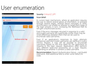 User enumeration
Severity: Critical (C )/P1
Issue detail:
In current login mechanisms, where an application requires
the user to submit several pieces of information, or proceed
through several stages, verbose failure messages or other
discriminators can enable an attacker to target each stage of
the login process in turn, increasing the likelihood that he
will gain unauthorized access.
Even if the error messages returned in response to a valid
and invalid username are superficially similar, there may be
small differences between them that can be used to
enumerate valid usernames.
Even if an application’s responses to login attempts
containing valid and invalid usernames are identical in every
intrinsic respect, it may still be possible to enumerate
usernames based on the time taken for the application to
respond to the login request. Applications often perform
very different back-end processing on a login request,
depending on whether it contains a valid username
Recommendation: Report Authentication failure – not Invalid
Username. Add additional field to enter some SMS/CVV
code.
Verbose error log
 