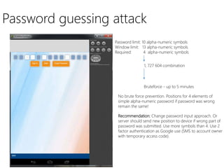 Password guessing attack
Password limit: 10 alpha-numeric symbols
Window limit: 13 alpha-numeric symbols
Required: 4 alpha-numeric symbols
1, 727 604 combination
Bruteforce - up to 5 minutes
No brute force prevention. Positions for 4 elements of
simple alpha-numeric password if password was wrong
remain the same!
Recommendation: Change password input approach. Or
server should send new position to device if wrong part of
password was submitted. Use more symbols than 4. Use 2
factor authentication as Google use (SMS to account owner
with temporary access code).
 