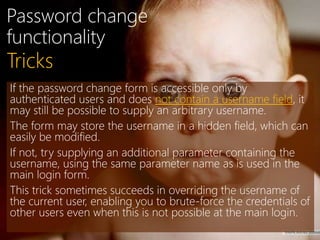 Password change
functionality
If the password change form is accessible only by
authenticated users and does not contain a username field, it
may still be possible to supply an arbitrary username.
The form may store the username in a hidden field, which can
easily be modified.
If not, try supplying an additional parameter containing the
username, using the same parameter name as is used in the
main login form.
This trick sometimes succeeds in overriding the username of
the current user, enabling you to brute-force the credentials of
other users even when this is not possible at the main login.
Tricks
 