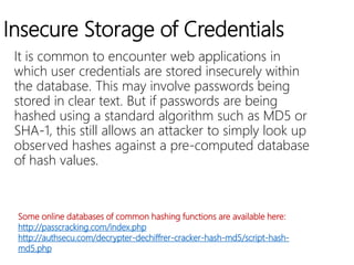 Insecure Storage of Credentials
It is common to encounter web applications in
which user credentials are stored insecurely within
the database. This may involve passwords being
stored in clear text. But if passwords are being
hashed using a standard algorithm such as MD5 or
SHA-1, this still allows an attacker to simply look up
observed hashes against a pre-computed database
of hash values.
Some online databases of common hashing functions are available here:
http://passcracking.com/index.php
http://authsecu.com/decrypter-dechiffrer-cracker-hash-md5/script-hash-
md5.php
 
