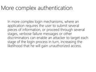 More complex authentication
In more complex login mechanisms, where an
application requires the user to submit several
pieces of information, or proceed through several
stages, verbose failure messages or other
discriminators can enable an attacker to target each
stage of the login process in turn, increasing the
likelihood that he will gain unauthorized access.
 
