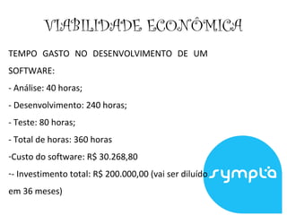VIABILIDADE ECONÔMICA
TEMPO GASTO NO DESENVOLVIMENTO DE UM
SOFTWARE:
- Análise: 40 horas;
- Desenvolvimento: 240 horas;
- Teste: 80 horas;
- Total de horas: 360 horas
-Custo do software: R$ 30.268,80
-- Investimento total: R$ 200.000,00 (vai ser diluído
em 36 meses)
 