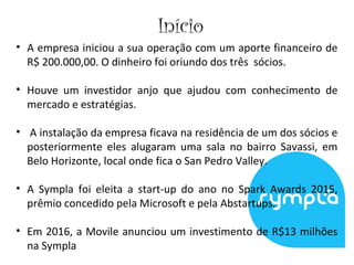 Início
• A empresa iniciou a sua operação com um aporte financeiro de
R$ 200.000,00. O dinheiro foi oriundo dos três sócios.
• Houve um investidor anjo que ajudou com conhecimento de
mercado e estratégias.
• A instalação da empresa ficava na residência de um dos sócios e
posteriormente eles alugaram uma sala no bairro Savassi, em
Belo Horizonte, local onde fica o San Pedro Valley.
• A Sympla foi eleita a start-up do ano no Spark Awards 2015,
prêmio concedido pela Microsoft e pela Abstartups.
• Em 2016, a Movile anunciou um investimento de R$13 milhões
na Sympla
 