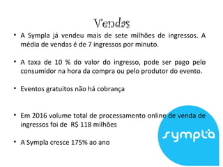 Vendas
• A Sympla já vendeu mais de sete milhões de ingressos. A
média de vendas é de 7 ingressos por minuto.
• A taxa de 10 % do valor do ingresso, pode ser pago pelo
consumidor na hora da compra ou pelo produtor do evento.
• Eventos gratuitos não há cobrança
• Em 2016 volume total de processamento online de venda de
ingressos foi de R$ 118 milhões
• A Sympla cresce 175% ao ano
 