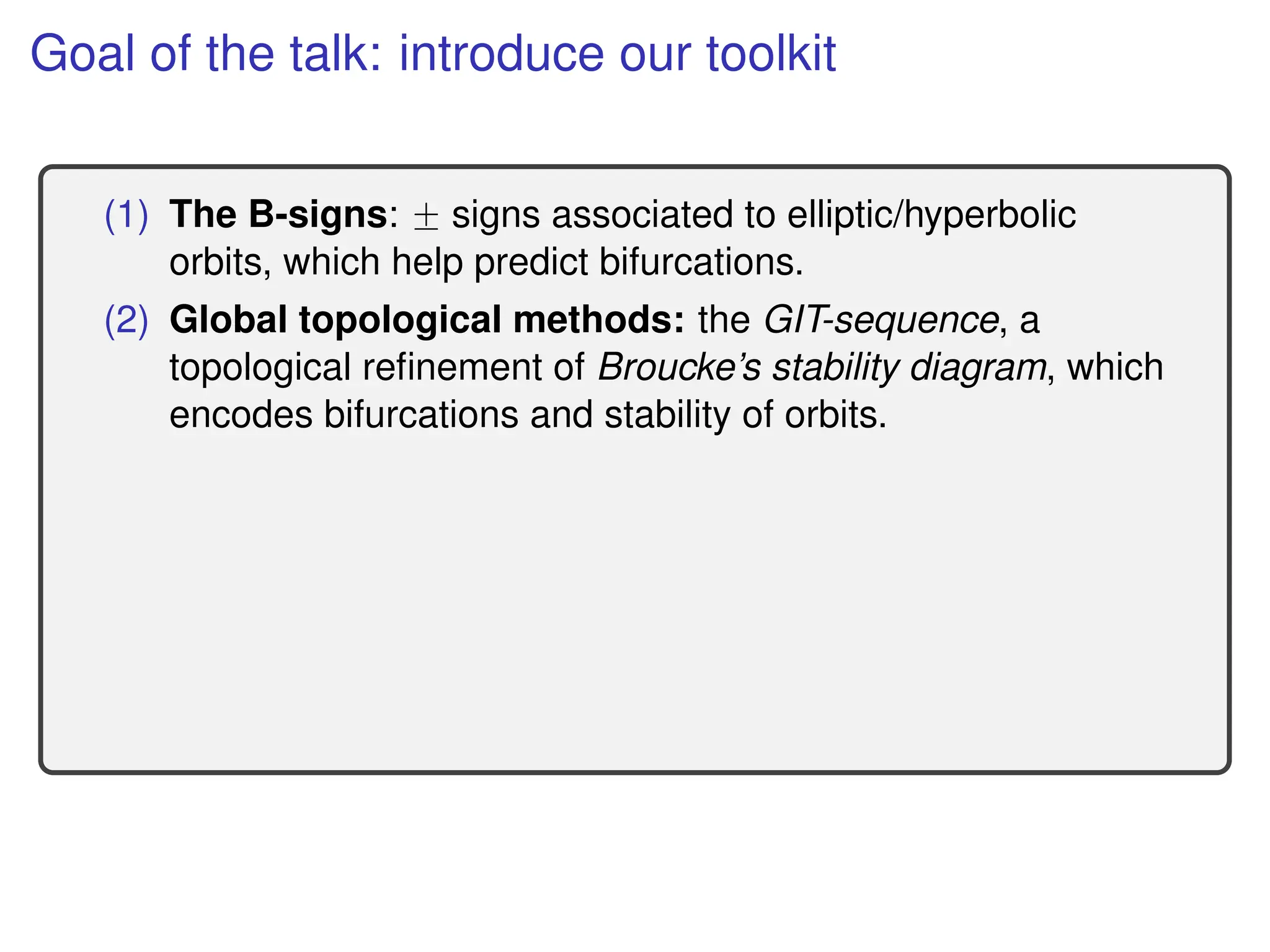 Goal of the talk: introduce our toolkit
(1) The B-signs: ˘ signs associated to elliptic/hyperbolic
orbits, which help predict bifurcations.
(2) Global topological methods: the GIT-sequence, a
topological refinement of Broucke’s stability diagram, which
encodes bifurcations and stability of orbits.
 