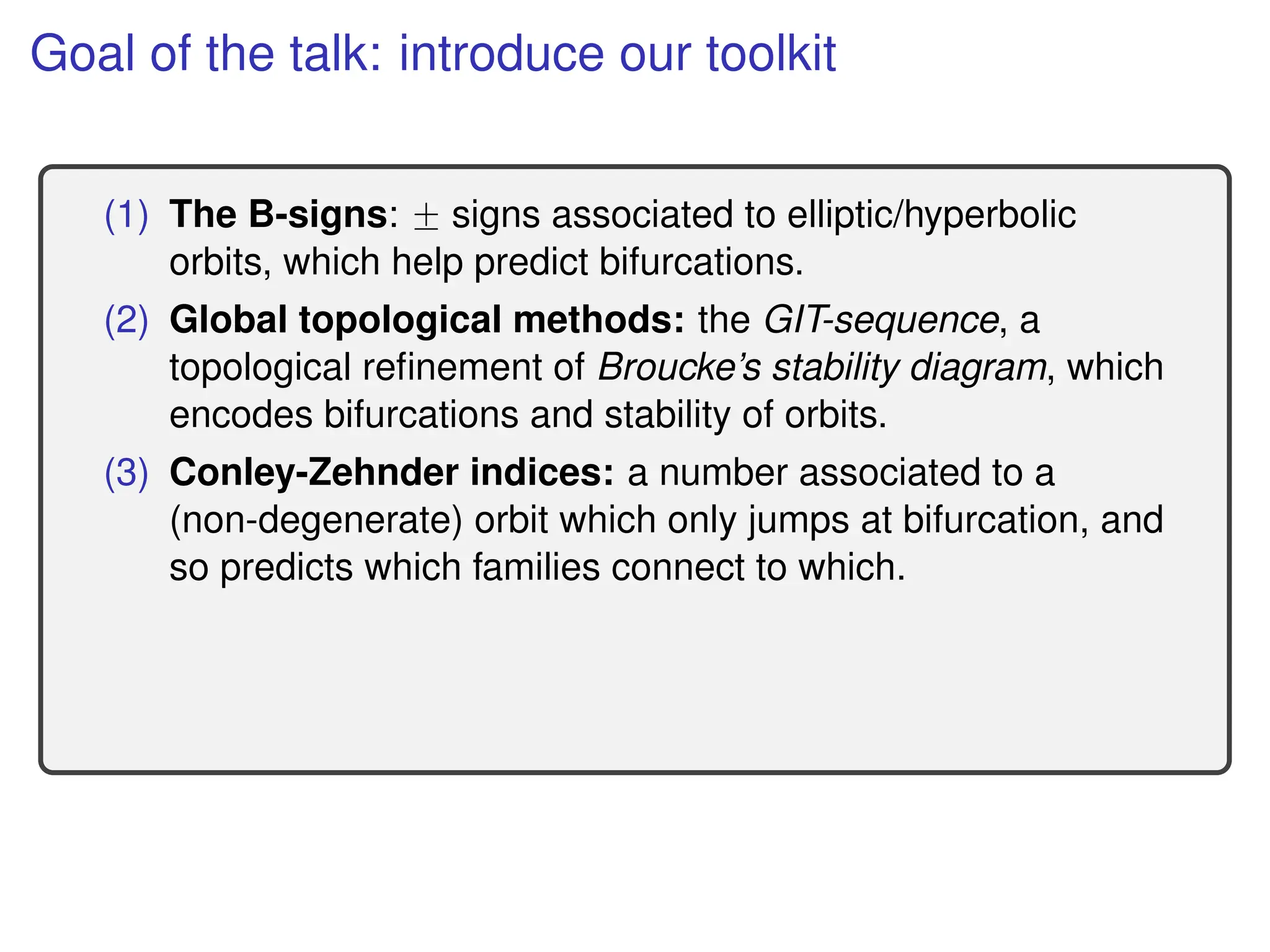 Goal of the talk: introduce our toolkit
(1) The B-signs: ˘ signs associated to elliptic/hyperbolic
orbits, which help predict bifurcations.
(2) Global topological methods: the GIT-sequence, a
topological refinement of Broucke’s stability diagram, which
encodes bifurcations and stability of orbits.
(3) Conley-Zehnder indices: a number associated to a
(non-degenerate) orbit which only jumps at bifurcation, and
so predicts which families connect to which.
 