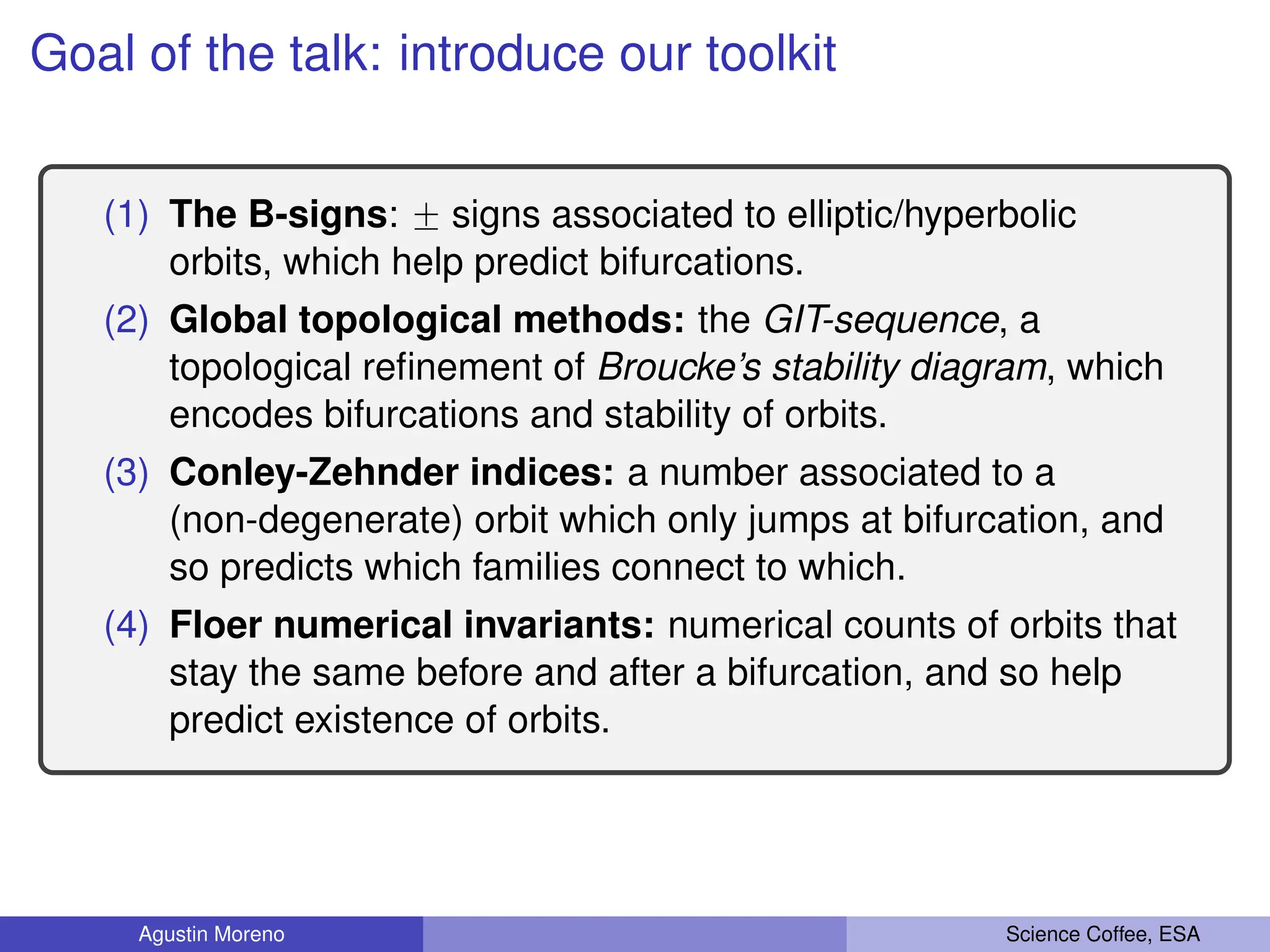 Goal of the talk: introduce our toolkit
(1) The B-signs: ˘ signs associated to elliptic/hyperbolic
orbits, which help predict bifurcations.
(2) Global topological methods: the GIT-sequence, a
topological refinement of Broucke’s stability diagram, which
encodes bifurcations and stability of orbits.
(3) Conley-Zehnder indices: a number associated to a
(non-degenerate) orbit which only jumps at bifurcation, and
so predicts which families connect to which.
(4) Floer numerical invariants: numerical counts of orbits that
stay the same before and after a bifurcation, and so help
predict existence of orbits.
Agustin Moreno Science Coffee, ESA
 