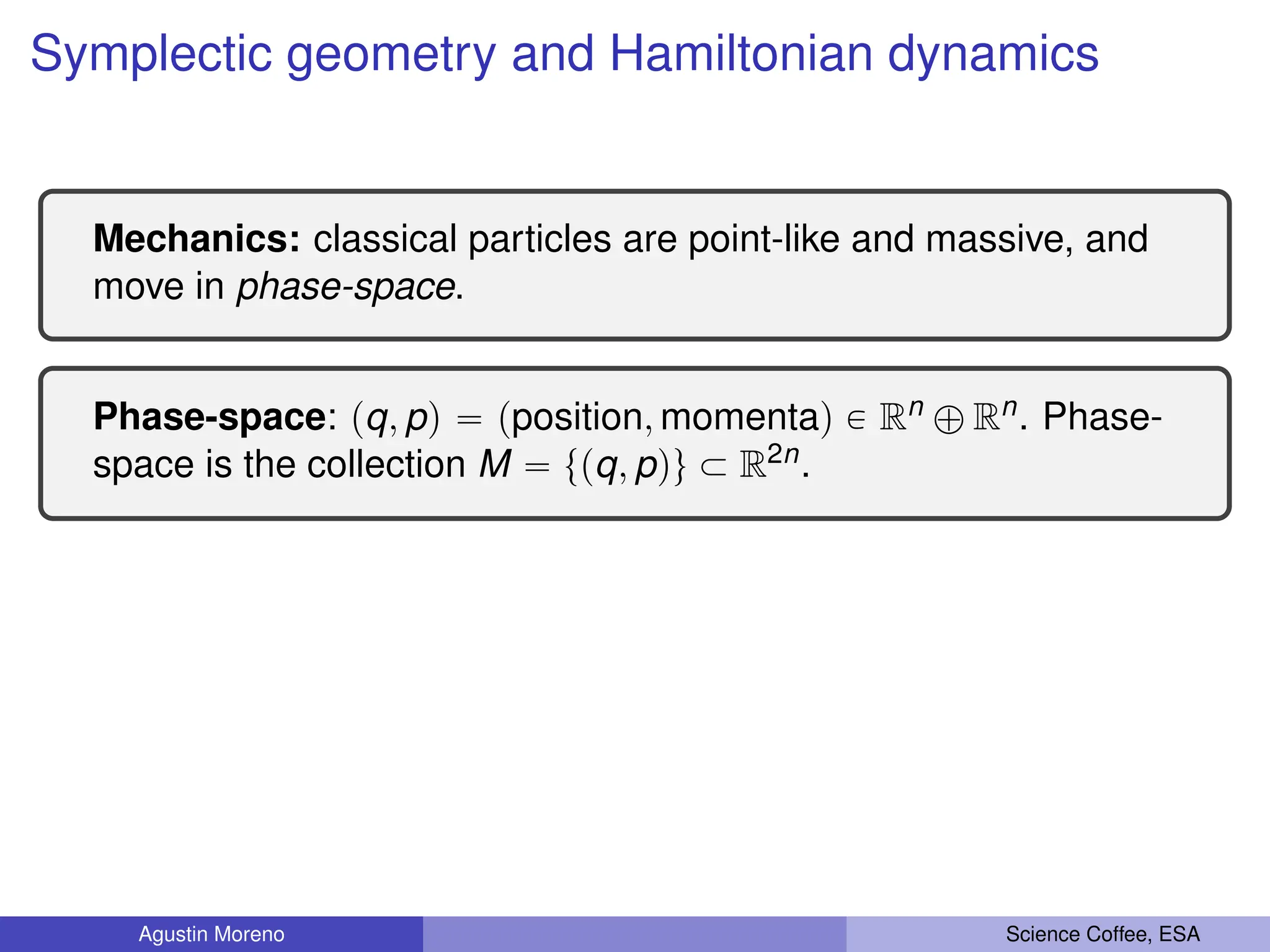 Symplectic geometry and Hamiltonian dynamics
Mechanics: classical particles are point-like and massive, and
move in phase-space.
Phase-space: pq, pq “ pposition, momentaq P Rn ‘ Rn. Phase-
space is the collection M “ tpq, pqu Ă R2n.
Agustin Moreno Science Coffee, ESA
 