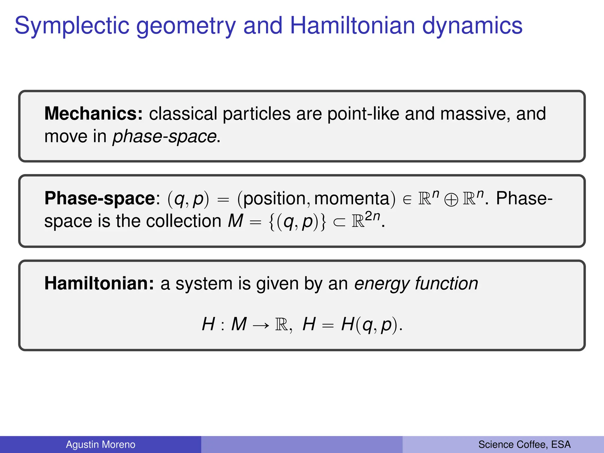Symplectic geometry and Hamiltonian dynamics
Mechanics: classical particles are point-like and massive, and
move in phase-space.
Phase-space: pq, pq “ pposition, momentaq P Rn ‘ Rn. Phase-
space is the collection M “ tpq, pqu Ă R2n.
Hamiltonian: a system is given by an energy function
H : M Ñ R, H “ Hpq, pq.
Agustin Moreno Science Coffee, ESA
 