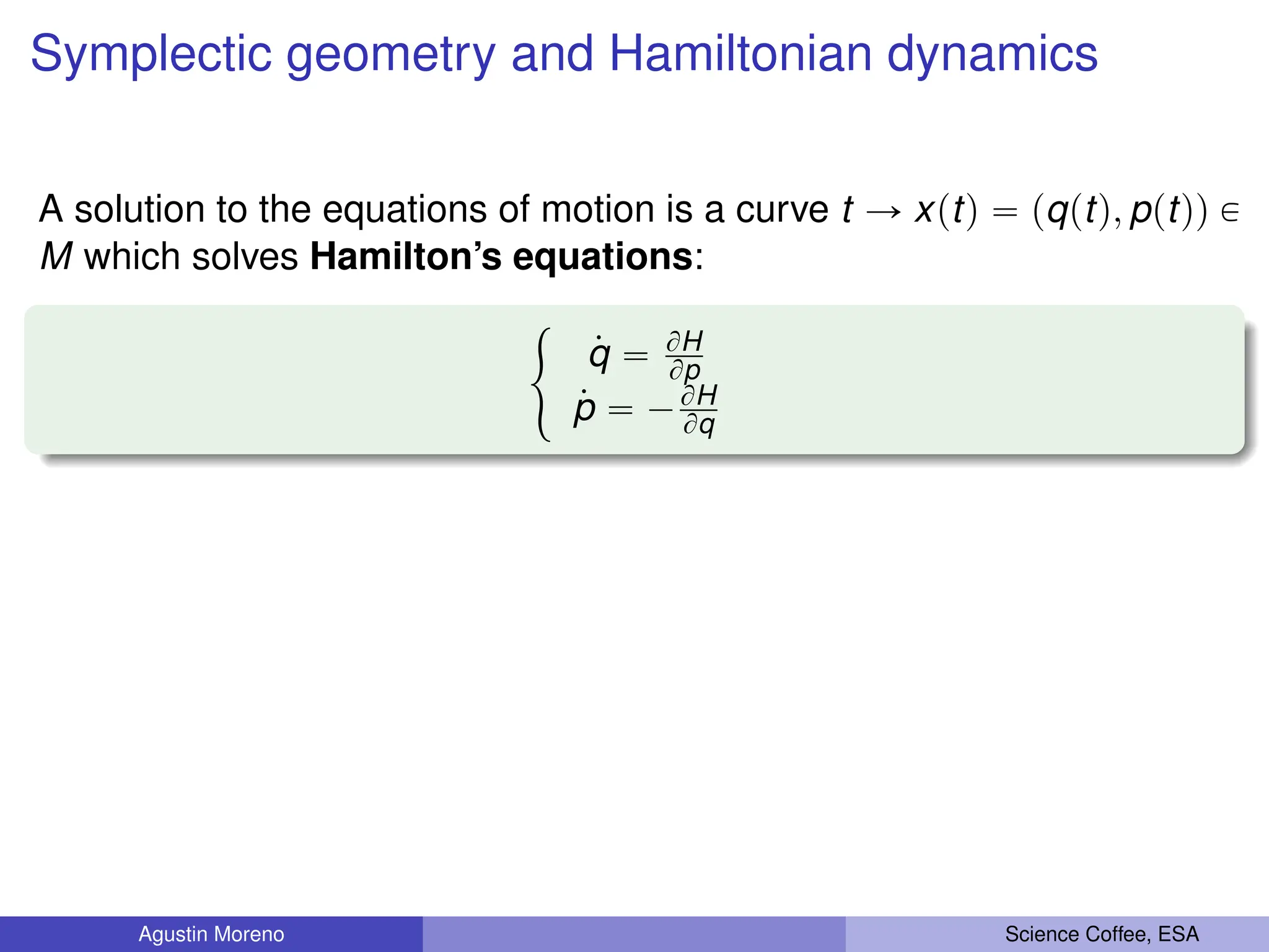 Symplectic geometry and Hamiltonian dynamics
A solution to the equations of motion is a curve t Ñ xptq “ pqptq, pptqq P
M which solves Hamilton’s equations:
#
9
q “ BH
Bp
9
p “ ´BH
Bq
Agustin Moreno Science Coffee, ESA
 