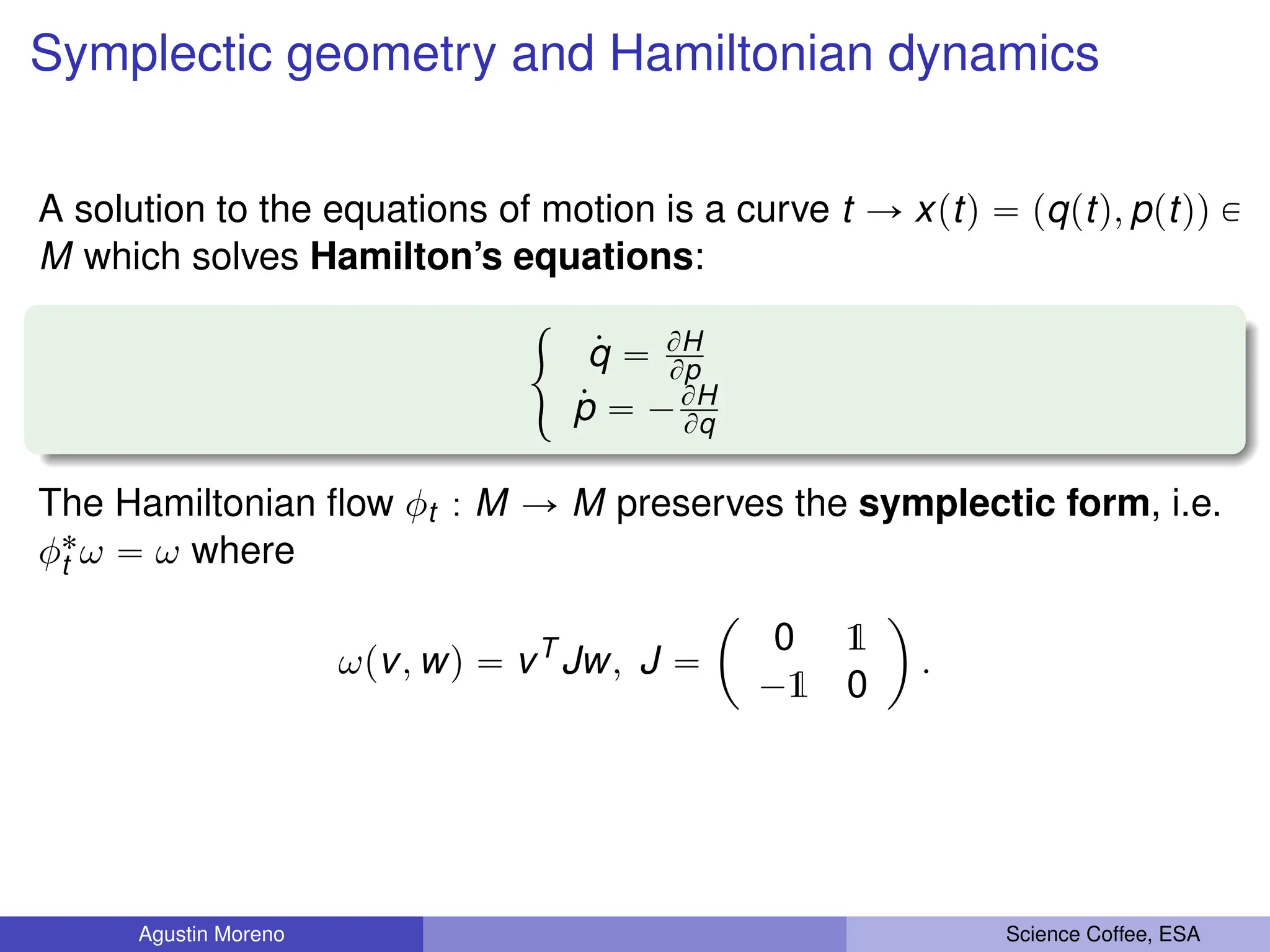 Symplectic geometry and Hamiltonian dynamics
A solution to the equations of motion is a curve t Ñ xptq “ pqptq, pptqq P
M which solves Hamilton’s equations:
#
9
q “ BH
Bp
9
p “ ´BH
Bq
The Hamiltonian flow φt : M Ñ M preserves the symplectic form, i.e.
φ˚
t ω “ ω where
ωpv, wq “ vT
Jw, J “
ˆ
0 1
´1 0
˙
.
Agustin Moreno Science Coffee, ESA
 