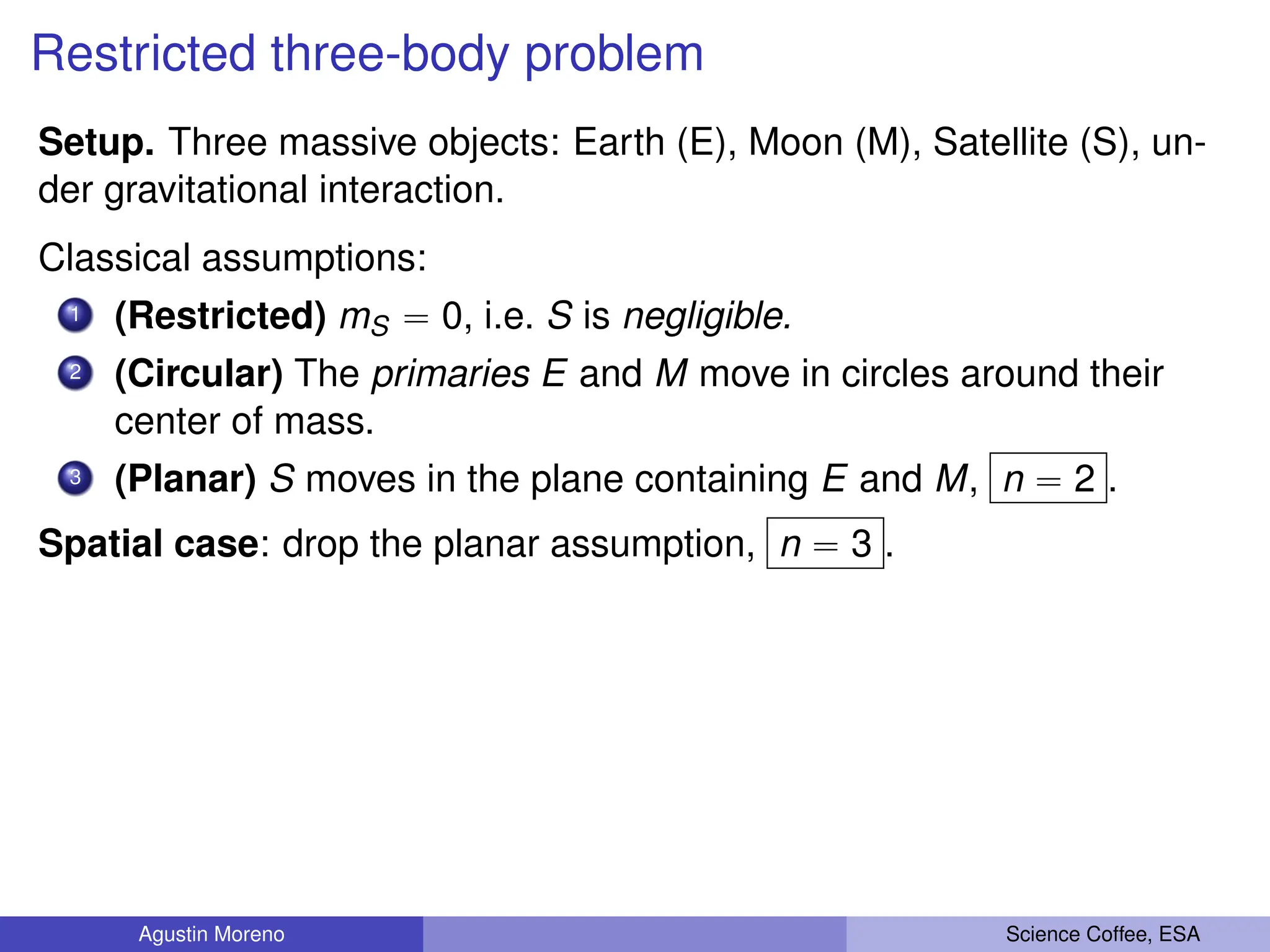 Restricted three-body problem
Setup. Three massive objects: Earth (E), Moon (M), Satellite (S), un-
der gravitational interaction.
Classical assumptions:
1 (Restricted) mS “ 0, i.e. S is negligible.
2 (Circular) The primaries E and M move in circles around their
center of mass.
3 (Planar) S moves in the plane containing E and M, n “ 2 .
Spatial case: drop the planar assumption, n “ 3 .
Agustin Moreno Science Coffee, ESA
 