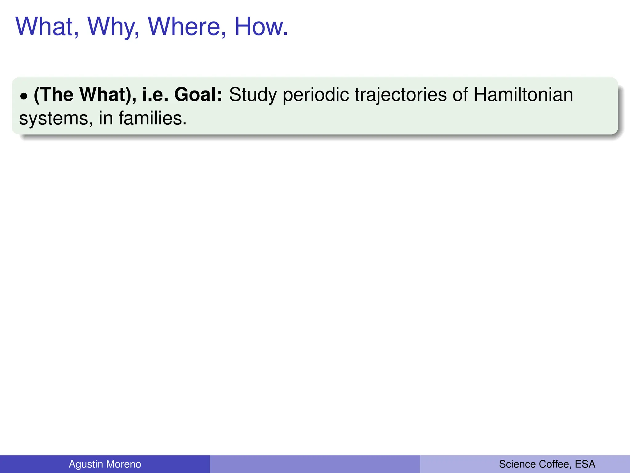 What, Why, Where, How.
‚ (The What), i.e. Goal: Study periodic trajectories of Hamiltonian
systems, in families.
Agustin Moreno Science Coffee, ESA
 