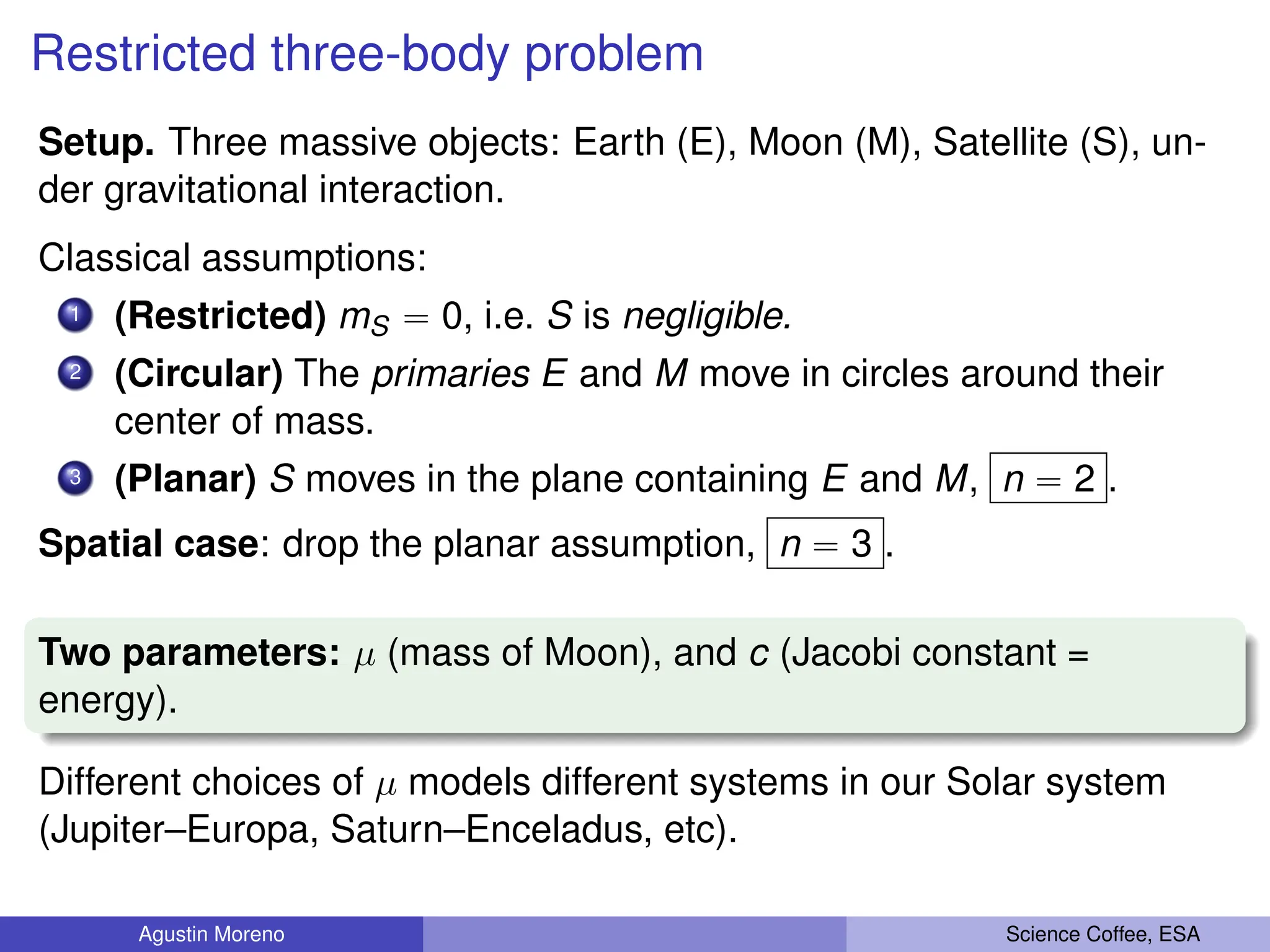 Restricted three-body problem
Setup. Three massive objects: Earth (E), Moon (M), Satellite (S), un-
der gravitational interaction.
Classical assumptions:
1 (Restricted) mS “ 0, i.e. S is negligible.
2 (Circular) The primaries E and M move in circles around their
center of mass.
3 (Planar) S moves in the plane containing E and M, n “ 2 .
Spatial case: drop the planar assumption, n “ 3 .
Two parameters: µ (mass of Moon), and c (Jacobi constant =
energy).
Different choices of µ models different systems in our Solar system
(Jupiter–Europa, Saturn–Enceladus, etc).
Agustin Moreno Science Coffee, ESA
 