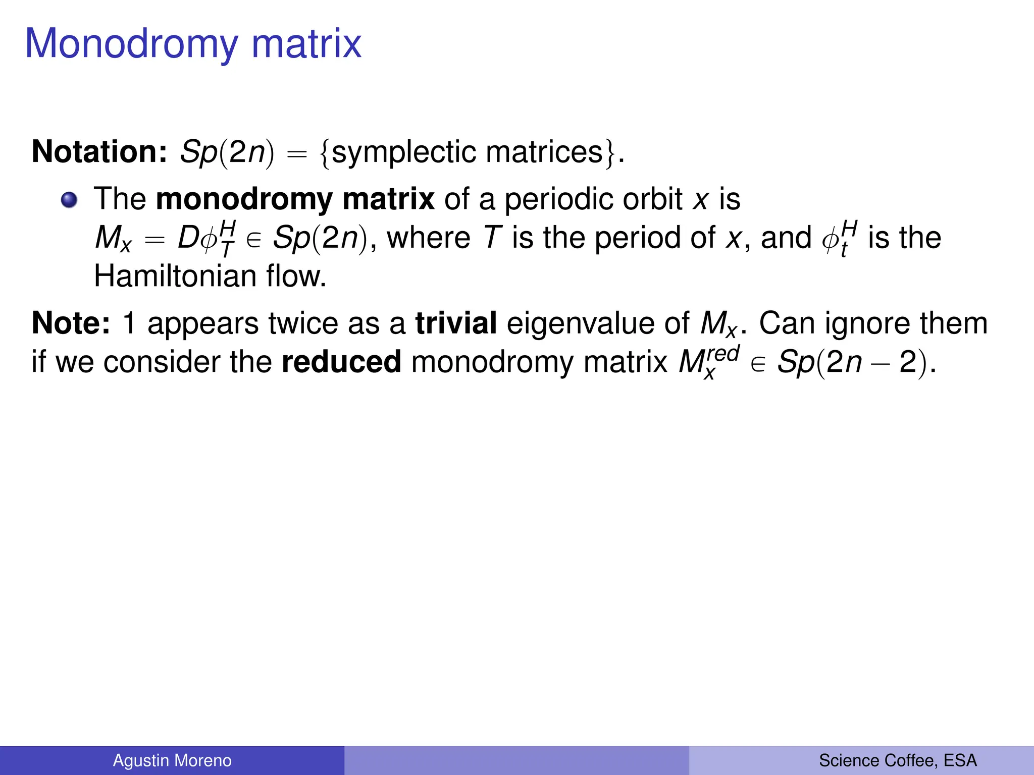 Monodromy matrix
Notation: Spp2nq “ tsymplectic matricesu.
The monodromy matrix of a periodic orbit x is
Mx “ DφH
T P Spp2nq, where T is the period of x, and φH
t is the
Hamiltonian flow.
Note: 1 appears twice as a trivial eigenvalue of Mx . Can ignore them
if we consider the reduced monodromy matrix Mred
x P Spp2n ´ 2q.
Agustin Moreno Science Coffee, ESA
 
